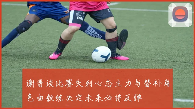 谢晋谈比赛失利心态主力与替补角色由教练决定未来必将反弹