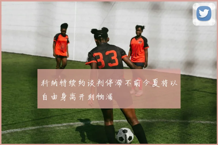 科纳特续约谈判停滞不前今夏将以自由身离开利物浦
