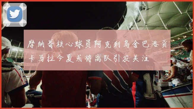摩纳哥核心球员阿克利乌舍巴洛贡卡马拉今夏或将离队引发关注