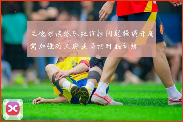 兰德尔谈球队纪律性问题强调开局需加强对文班亚马的对抗训练