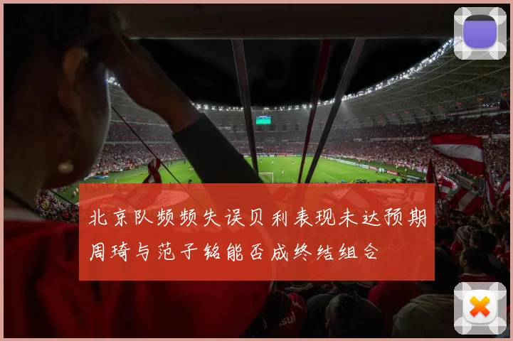 北京队频频失误贝利表现未达预期周琦与范子铭能否成终结组合