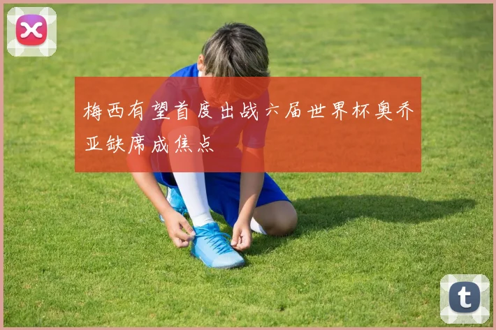 梅西有望首度出战六届世界杯奥乔亚缺席成焦点