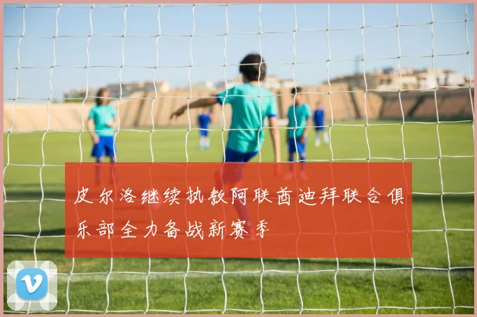 皮尔洛继续执教阿联酋迪拜联合俱乐部全力备战新赛季