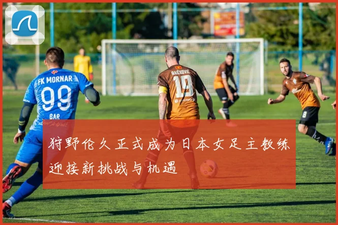 狩野伦久正式成为日本女足主教练迎接新挑战与机遇