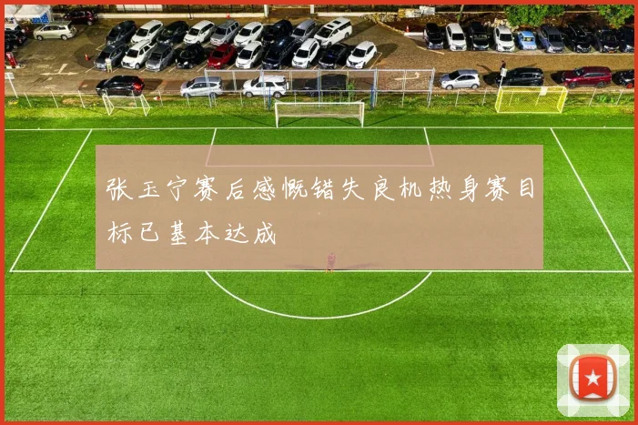 张玉宁赛后感慨错失良机热身赛目标已基本达成