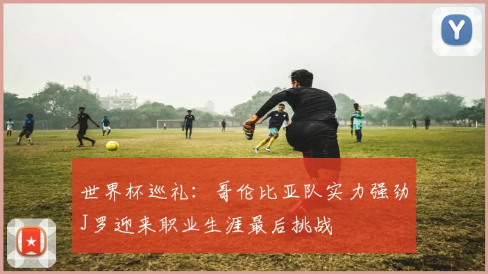 世界杯巡礼：哥伦比亚队实力强劲J罗迎来职业生涯最后挑战