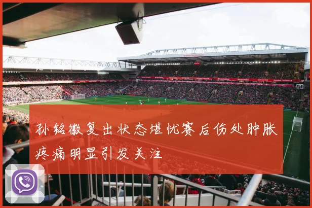 孙铭徽复出状态堪忧赛后伤处肿胀疼痛明显引发关注