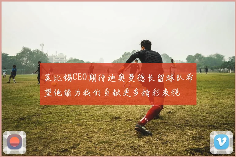 莱比锡CEO期待迪奥曼德长留球队希望他能为我们贡献更多精彩表现