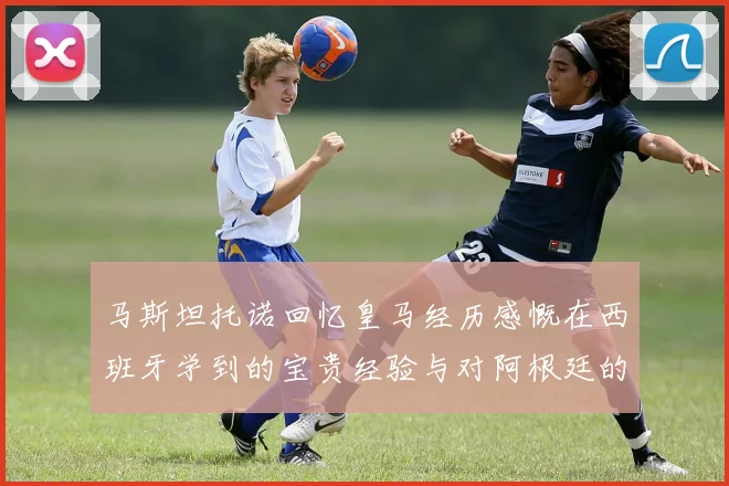 马斯坦托诺回忆皇马经历感慨在西班牙学到的宝贵经验与对阿根廷的思念