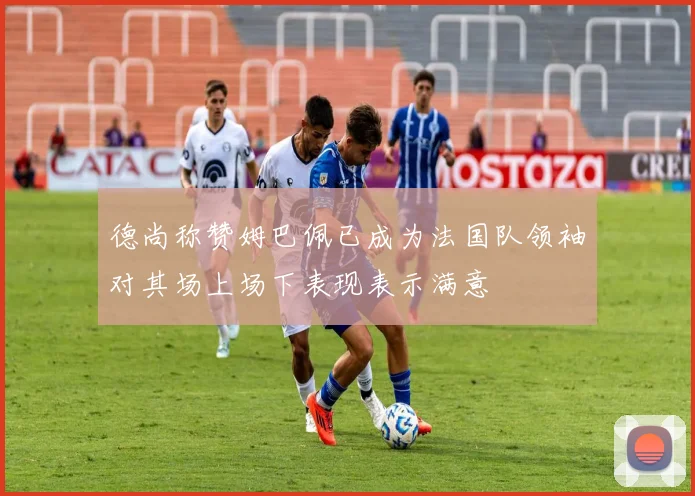 德尚称赞姆巴佩已成为法国队领袖对其场上场下表现表示满意