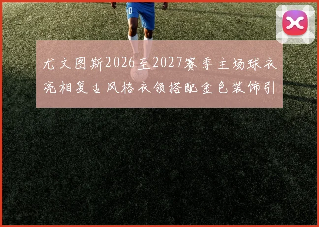 尤文图斯2026至2027赛季主场球衣亮相复古风格衣领搭配金色装饰引关注