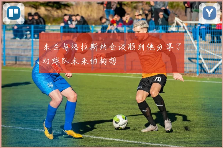 米兰与格拉斯纳会谈顺利他分享了对球队未来的构想