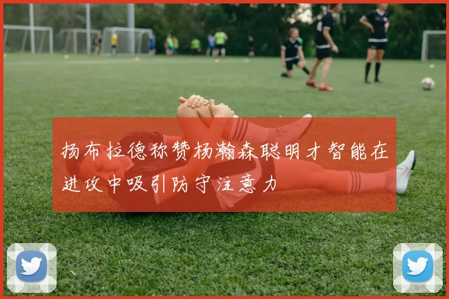 扬布拉德称赞杨瀚森聪明才智能在进攻中吸引防守注意力