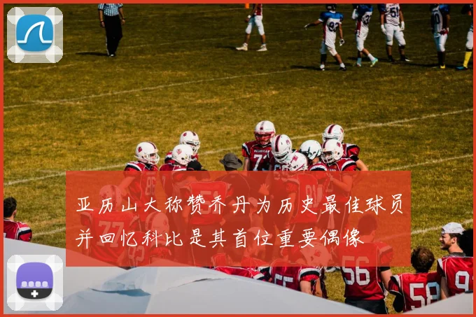 亚历山大称赞乔丹为历史最佳球员并回忆科比是其首位重要偶像