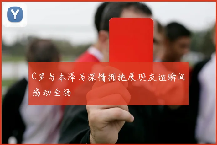 C罗与本泽马深情拥抱展现友谊瞬间感动全场