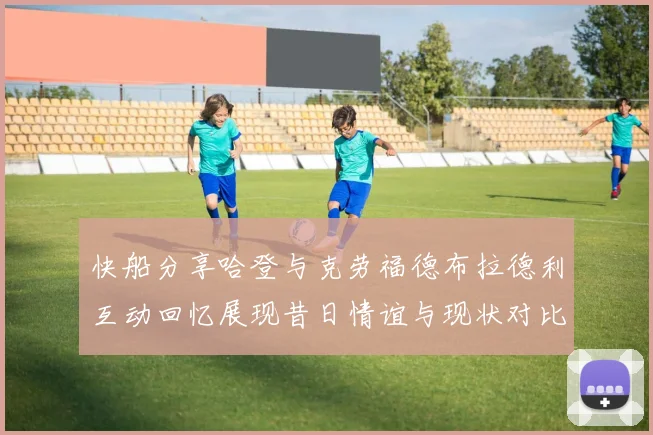 快船分享哈登与克劳福德布拉德利互动回忆展现昔日情谊与现状对比