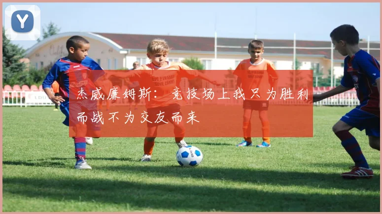 杰威廉姆斯：竞技场上我只为胜利而战不为交友而来