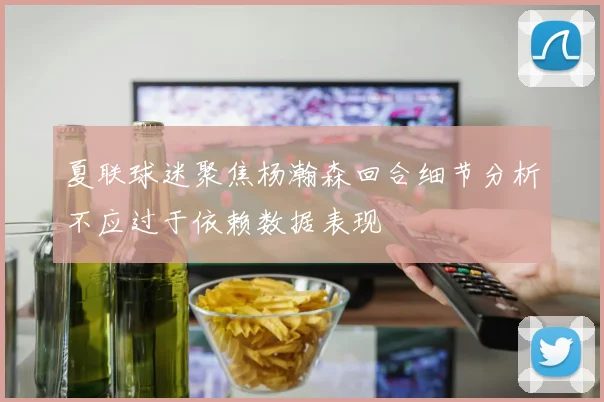 夏联球迷聚焦杨瀚森回合细节分析不应过于依赖数据表现