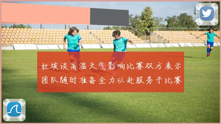 杜埃谈高温天气影响比赛双方表示团队随时准备全力以赴服务于比赛